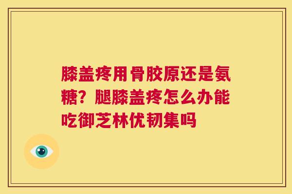 膝盖疼用骨胶原还是氨糖？腿膝盖疼怎么办能吃御芝林优韧集吗