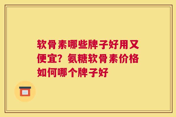 软骨素哪些牌子好用又便宜？氨糖软骨素价格如何哪个牌子好