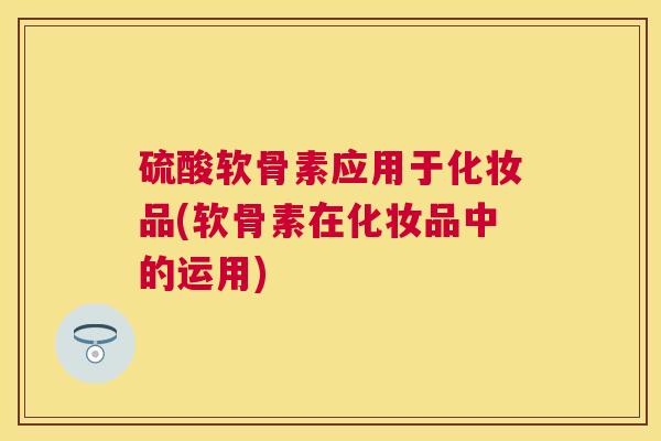 硫酸软骨素应用于化妆品(软骨素在化妆品中的运用)