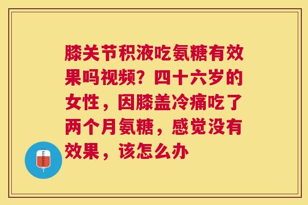 膝关节积液吃氨糖有效果吗视频？四十六岁的女性，因膝盖冷痛吃了两个月氨糖，感觉没有效果，该怎么办