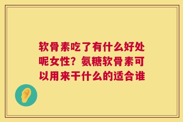 软骨素吃了有什么好处呢女性？氨糖软骨素可以用来干什么的适合谁