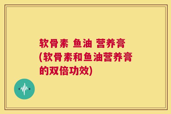 软骨素 鱼油 营养膏(软骨素和鱼油营养膏的双倍功效) 软骨素 鱼油 营养膏(软骨素和鱼油营养膏的双倍功效)