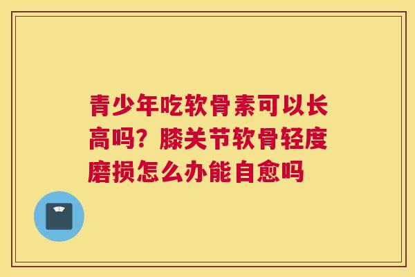 青少年吃软骨素可以长高吗？膝关节软骨轻度磨损怎么办能自愈吗