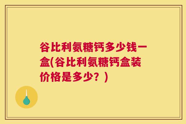 谷比利氨糖钙多少钱一盒(谷比利氨糖钙盒装价格是多少？)
