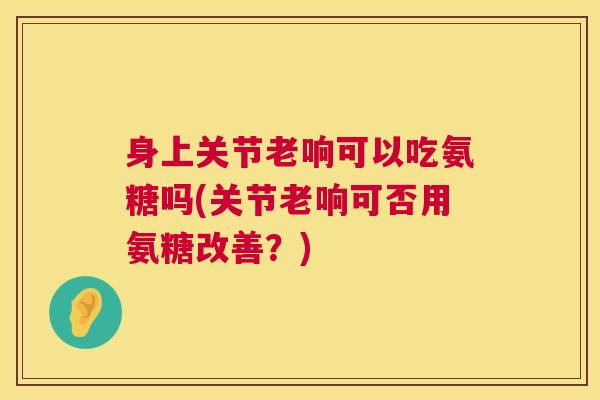 身上关节老响可以吃氨糖吗(关节老响可否用氨糖改善？)