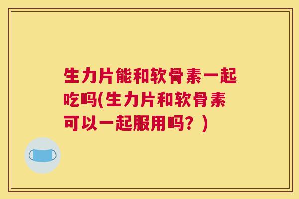 生力片能和软骨素一起吃吗(生力片和软骨素可以一起服用吗？)
