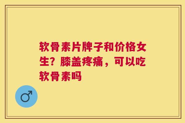 软骨素片牌子和价格女生？膝盖疼痛，可以吃软骨素吗