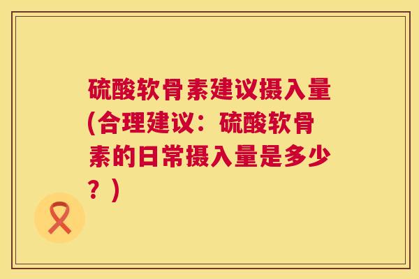 硫酸软骨素建议摄入量(合理建议：硫酸软骨素的日常摄入量是多少？)