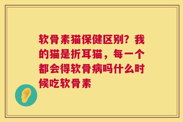 软骨素猫保健区别？我的猫是折耳猫，每一个都会得软骨病吗什么时候吃软骨素