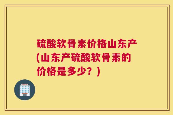 硫酸软骨素价格山东产(山东产硫酸软骨素的价格是多少？)