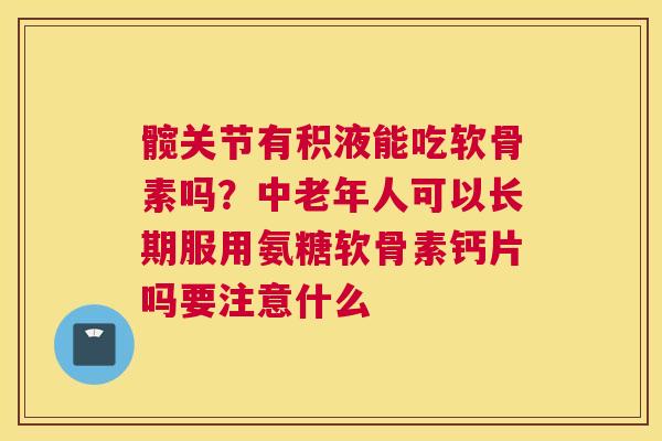 髋关节有积液能吃软骨素吗？中老年人可以长期服用氨糖软骨素钙片吗要注意什么