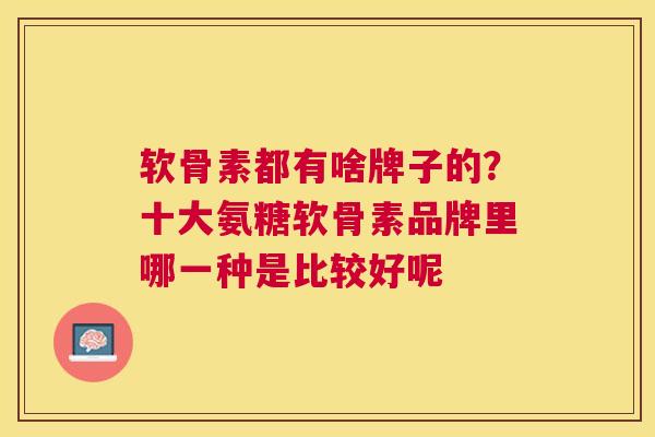 软骨素都有啥牌子的？十大氨糖软骨素品牌里哪一种是比较好呢