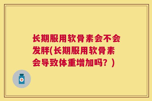 长期服用软骨素会不会发胖(长期服用软骨素会导致体重增加吗？)