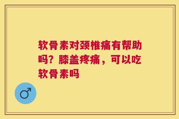 软骨素对颈椎痛有帮助吗？膝盖疼痛，可以吃软骨素吗