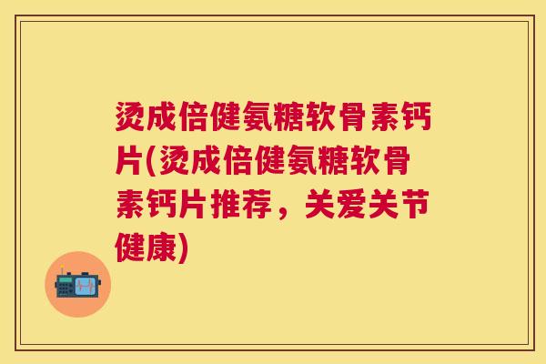 烫成倍健氨糖软骨素钙片(烫成倍健氨糖软骨素钙片推荐，关爱关节健康)