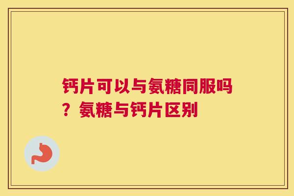 钙片可以与氨糖同服吗？氨糖与钙片区别