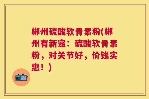 郴州硫酸软骨素粉(郴州有新宠：硫酸软骨素粉，对关节好，价钱实惠！)