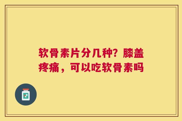 软骨素片分几种？膝盖疼痛，可以吃软骨素吗