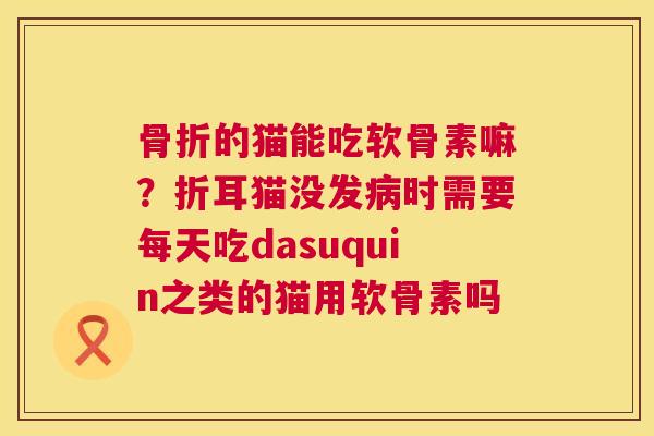 骨折的猫能吃软骨素嘛？折耳猫没发病时需要每天吃dasuquin之类的猫用软骨素吗