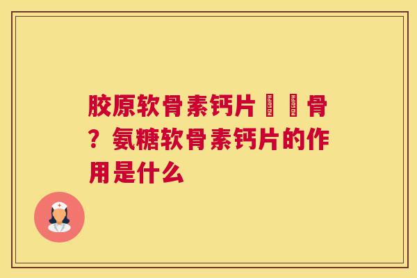 胶原软骨素钙片對軟骨？氨糖软骨素钙片的作用是什么