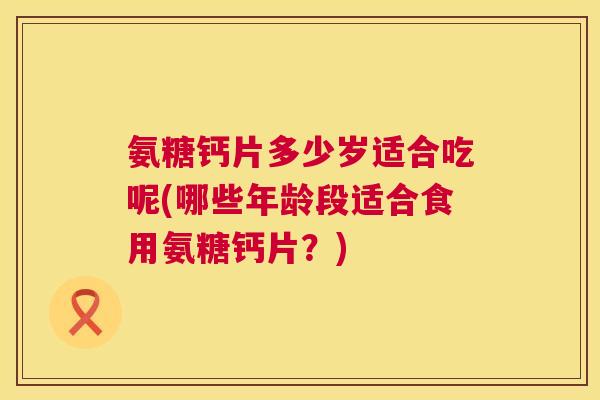 氨糖钙片多少岁适合吃呢(哪些年龄段适合食用氨糖钙片？)