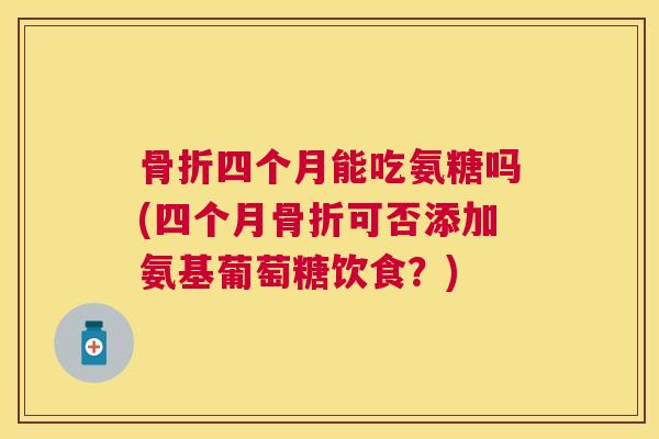 骨折四个月能吃氨糖吗(四个月骨折可否添加氨基葡萄糖饮食？)