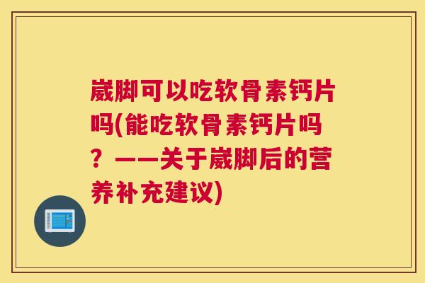 崴脚可以吃软骨素钙片吗(能吃软骨素钙片吗？——关于崴脚后的营养补充建议)