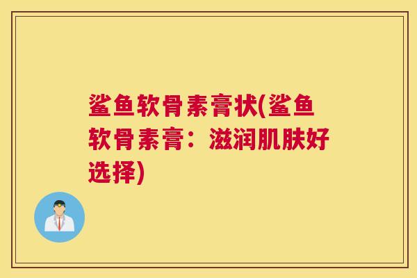 鲨鱼软骨素膏状(鲨鱼软骨素膏:滋润好选择) 鲨鱼软骨素膏状(鲨鱼软骨素膏:滋润好选择)