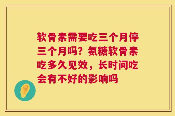 软骨素需要吃三个月停三个月吗?氨糖软骨素吃多久见效,长时间吃会有不好的影响吗 软骨素需要吃三个月停三个月吗?氨糖软骨素吃多久见效,长时间吃会有不好的影响吗