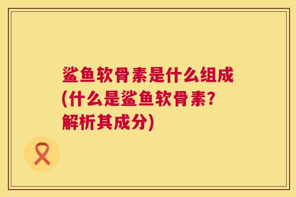鲨鱼软骨素是什么组成(什么是鲨鱼软骨素？解析其成分)