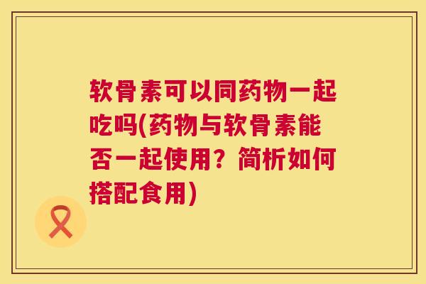 软骨素可以同药物一起吃吗(药物与软骨素能否一起使用？简析如何搭配食用)