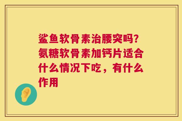 鲨鱼软骨素治腰突吗？氨糖软骨素加钙片适合什么情况下吃，有什么作用
