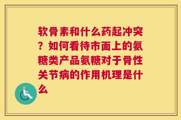软骨素和什么药起冲突？如何看待市面上的氨糖类产品氨糖对于骨性关节病的作用机理是什么