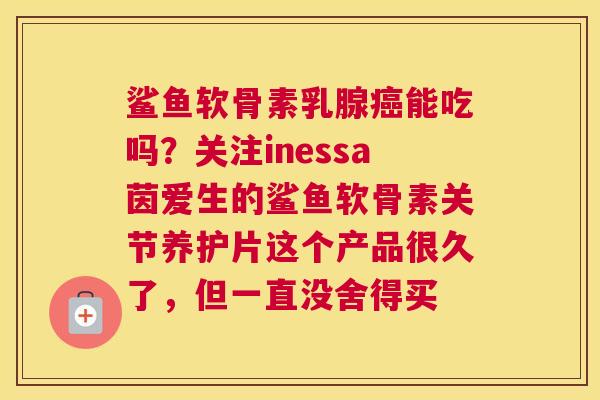 鲨鱼软骨素乳腺癌能吃吗?关注inessa茵爱生的鲨鱼软骨素关节养护片这个产品很久了,但一直没舍得买