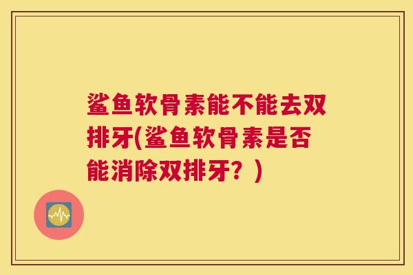 鲨鱼软骨素能不能去双排牙(鲨鱼软骨素是否能消除双排牙？)