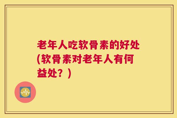 老年人吃软骨素的好处(软骨素对老年人有何益处？)