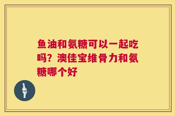 鱼油和氨糖可以一起吃吗？澳佳宝维骨力和氨糖哪个好