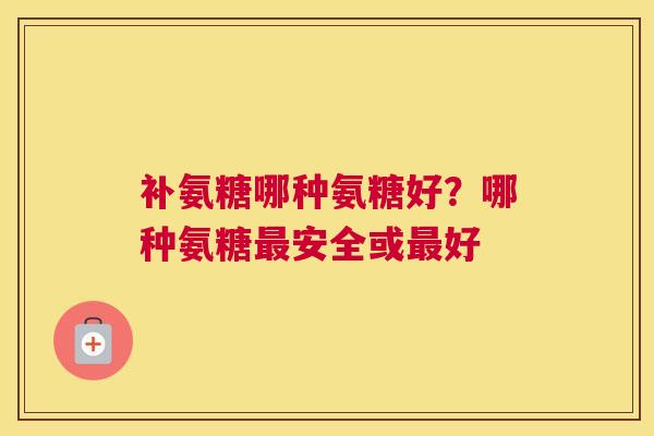 补氨糖哪种氨糖好？哪种氨糖最安全或最好