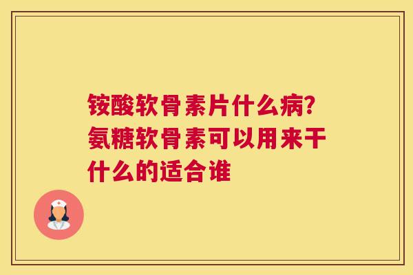 铵酸软骨素片什么病？氨糖软骨素可以用来干什么的适合谁