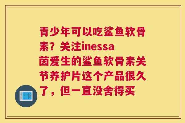 青少年可以吃鲨鱼软骨素？关注inessa茵爱生的鲨鱼软骨素关节养护片这个产品很久了，但一直没舍得买