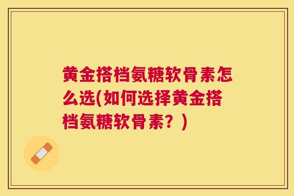 黄金搭档氨糖软骨素怎么选(如何选择黄金搭档氨糖软骨素？)