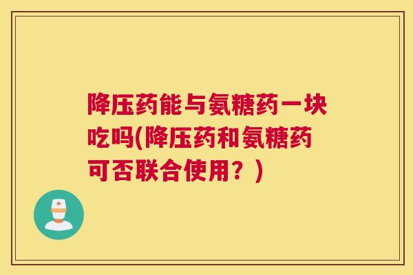 降压药能与氨糖药一块吃吗(降压药和氨糖药可否联合使用？)