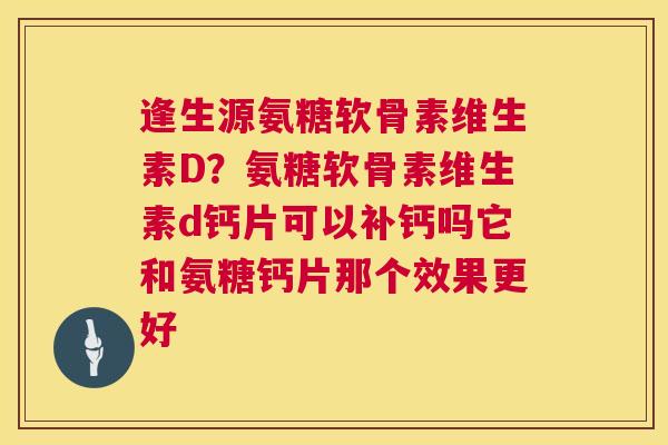 逢生源氨糖软骨素维生素D？氨糖软骨素维生素d钙片可以补钙吗它和氨糖钙片那个效果更好