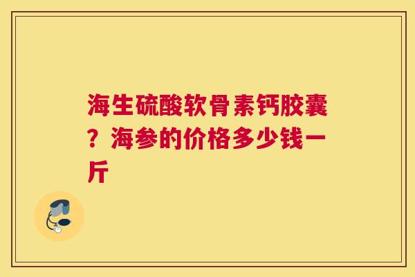 海生硫酸软骨素钙胶囊？海参的价格多少钱一斤