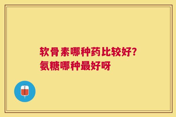 软骨素哪种药比较好？氨糖哪种最好呀