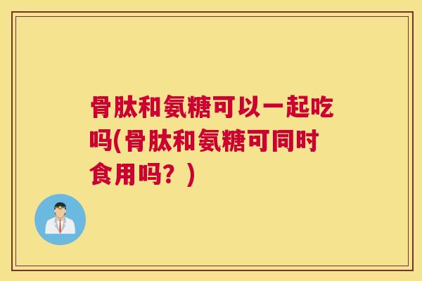 骨肽和氨糖可以一起吃吗(骨肽和氨糖可同时食用吗？)