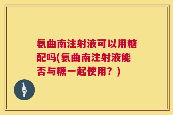 氨曲南注射液可以用糖配吗(氨曲南注射液能否与糖一起使用？)