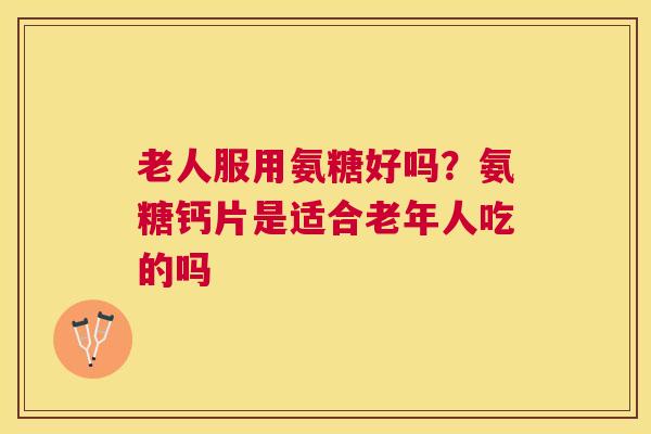 老人服用氨糖好吗？氨糖钙片是适合老年人吃的吗