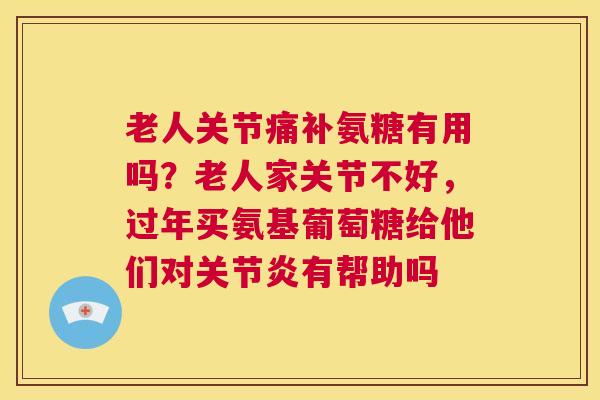 老人关节痛补氨糖有用吗？老人家关节不好，过年买氨基葡萄糖给他们对关节炎有帮助吗