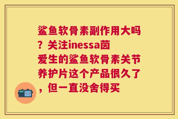 鲨鱼软骨素副作用大吗？关注inessa茵爱生的鲨鱼软骨素关节养护片这个产品很久了，但一直没舍得买